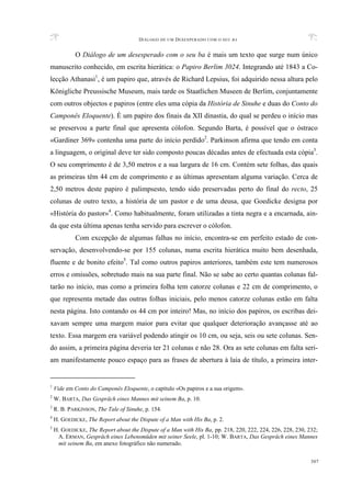 DIÁLOGO DE UM DESESPERADO COM O SEU BA
307
O Diálogo de um desesperado com o seu ba é mais um texto que surge num único
manuscrito conhecido, em escrita hierática: o Papiro Berlim 3024. Integrando até 1843 a Co-
lecção Athanasi1
, é um papiro que, através de Richard Lepsius, foi adquirido nessa altura pelo
Königliche Preussische Museum, mais tarde os Staatlichen Museen de Berlim, conjuntamente
com outros objectos e papiros (entre eles uma cópia da História de Sinuhe e duas do Conto do
Camponês Eloquente). É um papiro dos finais da XII dinastia, do qual se perdeu o início mas
se preservou a parte final que apresenta cólofon. Segundo Barta, é possível que o óstraco
«Gardiner 369» contenha uma parte do início perdido2
. Parkinson afirma que tendo em conta
a linguagem, o original deve ter sido composto poucas décadas antes de efectuada esta cópia3
.
O seu comprimento é de 3,50 metros e a sua largura de 16 cm. Contém sete folhas, das quais
as primeiras têm 44 cm de comprimento e as últimas apresentam alguma variação. Cerca de
2,50 metros deste papiro é palimpsesto, tendo sido preservadas perto do final do recto, 25
colunas de outro texto, a história de um pastor e de uma deusa, que Goedicke designa por
«História do pastor»4
. Como habitualmente, foram utilizadas a tinta negra e a encarnada, ain-
da que esta última apenas tenha servido para escrever o cólofon.
Com excepção de algumas falhas no início, encontra-se em perfeito estado de con-
servação, desenvolvendo-se por 155 colunas, numa escrita hierática muito bem desenhada,
fluente e de bonito efeito5
. Tal como outros papiros anteriores, também este tem numerosos
erros e omissões, sobretudo mais na sua parte final. Não se sabe ao certo quantas colunas fal-
tarão no início, mas como a primeira folha tem catorze colunas e 22 cm de comprimento, o
que representa metade das outras folhas iniciais, pelo menos catorze colunas estão em falta
nesta página. Isto contando os 44 cm por inteiro! Mas, no início dos papiros, os escribas dei-
xavam sempre uma margem maior para evitar que qualquer deterioração avançasse até ao
texto. Essa margem era variável podendo atingir os 10 cm, ou seja, seis ou sete colunas. Sen-
do assim, a primeira página deveria ter 21 colunas e não 28. Ora as sete colunas em falta seri-
am manifestamente pouco espaço para as frases de abertura à laia de título, a primeira inter-
1
Vide em Conto do Camponês Eloquente, o capítulo «Os papiros e a sua origem».
2
W. BARTA, Das Gespräch eines Mannes mit seinem Ba, p. 10.
3
R. B. PARKINSON, The Tale of Sinuhe, p. 154.
4
H. GOEDICKE, The Report about the Dispute of a Man with His Ba, p. 2.
5
H. GOEDICKE, The Report about the Dispute of a Man with His Ba, pp. 218, 220, 222, 224, 226, 228, 230, 232;
A. ERMAN, Gespräch eines Lebensmüden mit seiner Seele, pl. 1-10; W. BARTA, Das Gespräch eines Mannes
mit seinem Ba, em anexo fotográfico não numerado.
 