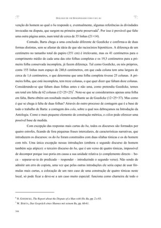 DIÁLOGO DE UM DESESPERADO COM O SEU BA
308
venção do homem ao qual o ba responde e, eventualmente, algumas referências às divindades
invocadas na disputa, que surgem na primeira parte preservada6
. Por isso é provável que falte
uma outra página antes, num total de cerca de 35 linhas (21+14).
Contudo, Barta chega a uma conclusão diferente de Goedicke e confirma-a de duas
formas distintas, sem se afastar da ideia de que são raciocínios hipotéticos. A diferença de um
centímetro no tamanho total do papiro (351 cm) é irrelevante, mas os 41 centímetros para o
comprimento médio de cada uma das oito folhas completas e os 19,5 centímetros para a pri-
meira folha conservada incompleta, já fazem diferença. Tal como Goedicke, ou nós próprios,
conta 155 linhas num espaço de 240,6 centímetros, em que cada coluna tem uma largura de
cerca de 1,6 centímetros, o que determina que uma folha completa tivesse 25 colunas. A pri-
meira folha, que está incompleta, tem treze colunas, o que quer dizer que faltam doze colunas.
Considerando-se que faltam duas folhas antes e não uma, como pretendia Goedicke, temos
um total em falta de 62 colunas (12+25+25)7
. Note-se que se considerarmos apenas uma folha
em falta, Barta obtém um resultado muito semelhante ao de Goedicke (12+25=37). Mas como
é que se chega à falta de duas folhas? Através do outro processo de contagem que é a base de
todo o trabalho de Barta: a contagem dos cola, sobre a qual nos debruçamos na Introdução da
Antologia. Como o mais pequeno elemento de construção métrica, o cólon pode oferecer uma
possível base de medida.
Com excepção das respostas mais curtas do ba, todos os discursos são formados por
quatro estrofes, ficando de fora pequenas frases intercalares, de características narrativas, que
introduzem os discursos: os do ba foram construídos com duas sílabas tónicas e os do homem
com três. Uma única excepção nessas introduções (embora o segundo discurso do homem
também seja atípico): o terceiro discurso do ba, que é um verso de quatro tónicas, impossível
de decompor porque isso poria em causa a sua unidade relativa (o complemento directo – bo-
ca – separar-se-ia do predicado – responder – introduzindo o segundo verso). Não sendo de
admitir um erro do copista, uma vez que pelas outras introduções ele seria capaz de usar fór-
mulas mais curtas, a colocação de um raro caso de uma construção de quatro tónicas neste
local, só pode ficar a deve-se a um caso muito especial: funciona como charneira de todo o
6
H. GOEDICKE, The Report about the Dispute of a Man with His Ba, pp. 2 e 83.
7
W. BARTA, Das Gespräch eines Mannes mit seinem Ba, pp. 60-61.
 