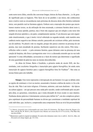 DIÁLOGO DE UM DESESPERADO COM O SEU BA
310
sente neste texto (falas, estrofes das conversas longas, tónicas da frase charneira…) e de gran-
de significado para os Egípcios. Pelo facto de se ter perdido o seu início, não conhecemos
nem o motivo nem as circunstâncias mais próximas do discurso desta obra literária realmente
única, sem paralelo real na literatura egípcia. Embora sem a marcação dos pontos que encon-
tramos noutros textos, ou da utilização da tinta encarnada, a estrutura literária deste texto é,
também na nossa opinião, poética, mas é bom não esquecer que em relação a este texto têm
surgido diversas opiniões e, em parte, completamente opostas. É um discurso que está organi-
zado simetricamente, o que é muito visível sobretudo na segunda metade, onde mantém uma
cadência muito sugestiva nas últimas estrofes, parecendo até existirem refrães, pelo insistente
uso de anáforas. No plural e não no singular, porque não parece estarmos na presença de um
poema, mas num encadeado de poemas, facilmente separáveis uns dos outros. Pelo tema –
reflexões sobre a morte – e pela estrutura literária, quase diríamos estar na presença de uma
canção de harpista, não fosse o protagonista estar vivo e a desusada extensão que no seu todo
apresenta! A estas dificuldades, acrescente-se o facto de termos que determinar o significado
de uma quantidade de palavras raras ou mesmo desconhecidas.
As obras de Erman, Barta e Goedicke, a primeira ainda do século XIX, são fac-
similadas, com excelentes fotografias e transcrição para egípcio hieroglífico; há ainda outra
transcrição do egípcio hierático para o egípcio hieroglífico feita for Faulkner11
. São estas as
nossas fontes para este trabalho.
Sinopse. Este texto representa a introspecção de um homem vivo que se debate entre
as opções de continuar a viver ou morrer, assumindo o homem a defesa da morte e o ba a de-
fesa da vida. Não é um texto religioso. O homem, anónimo, está num dualismo – tão típicos
na cultura egípcia – em que procura uma saída pelo suicídio, sendo confrontado pela sua pró-
pria alma, se quisermos, consciência, que o tenta dissuadir de levar avante os seus intentos.
Nenhuma destas palavras é inteiramente correcta para definir ba12
, um dos complexos princí-
pios espirituais da personalidade humana ou divina que constituíam a totalidade espiritual de
cada indivíduo, que, inclusive, compreendia uma componente física ao nível da personalidade
11
A. ERMAN, Gespräch eines Lebensmüden mit seiner Seele; H. GOEDICKE, The Report about the Dispute of a
Man with His Ba; W. BARTA, Das Gespräch eines Mannes mit seinem Ba; R. O. FAULKNER, «The Man who
was tire of life».
12
Manteremos a palavra original na tradução. Os outros dois elementos eram o ka e o akh (L. ARAÚJO, «Ba», em
Dicionário do Antigo Egipto, pp. 131-132).
 