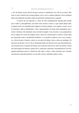 DIÁLOGO DE UM DESESPERADO COM O SEU BA
311
e, até, do desejo sexual, através do qual a pessoa se manifestava em vida ou na morte. Mas
uma vez que o homem fala consigo próprio, com o seu eu, embora redutoras, talvez nenhuma
delas seja totalmente inusitada, tendo nós particular inclinação para a segunda.
O motivo da sua indecisão é o facto de estar completamente alienado pelo mundo
que o rodeia e, principalmente, sem saber como encarar a morte e o que esperar depois dela.
A própria morte era entendida pelos Egípcios de forma dualista, com respeito e temor. O seu
ba discorda e opõe-se defendendo a vida e argumentando, de forma muito pragmática, que a
morte é dolorosa. Há claramente uma inversão de papéis. Essa inversão e esse pragmatismo
do ba surgem em coisas tão simples como o facto de o homem para se referir à morte optar
por expressões como o «santificado Ocidente» e o ba preferir a palavra, nua e crua, «morte»;
ou o facto de para o homem a morte ser um porto de abrigo e para a alma um naufrágio. Os
discursos do homem e do ba vão-se alternando desde um discurso de ba que desconhecemos,
mas do qual temos a resposta do homem, até ao discurso final do ba, antes do cólofon. Temos
três intervenções do homem e quatro do ba, sendo que a primeira é incompreensível. Por fim,
quando poderíamos prever o triunfo da vida sobre a morte, a alma concorda com o homem
num discurso onde pela primeira vez em todo o texto é utilizada a palavra «nós».
 