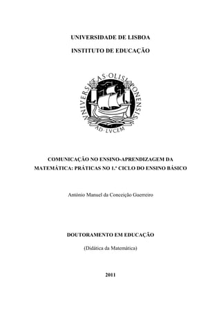 UNIVERSIDADE DE LISBOA
INSTITUTO DE EDUCAÇÃO
COMUNICAÇÃO NO ENSINO-APRENDIZAGEM DA
MATEMÁTICA: PRÁTICAS NO 1.º CICLO DO ENSINO BÁSICO
António Manuel da Conceição Guerreiro
DOUTORAMENTO EM EDUCAÇÃO
(Didática da Matemática)
2011
 