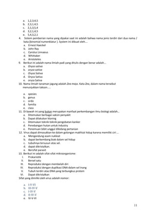 a. 1,2,3,4,5
b. 2,3,1,4,5
c. 2,1,3,5,4
d. 3,2,1,4,5
e. 5,4,3,2,1
4. Sistem pemberian nama yang dipakai saat ini adalah bahwa nama jenis terdiri dari dua nama /
kata (binomial numenklatur ). System ini dibuat oleh….
a. Ernest Haeckel
b. John Ray
c. Carolus Linnaeus
d. Whittaker
e. Aristoteles
9. Berikut ini adalah nama ilmiah padi yang ditulis dengan benar adalah...
a. Oryza sativa
b. oryza sativa
c. Oryza Sativa
d. Oryza Sativa
e. oryza Sativa
10. Nama ilmiah tanaman jagung adalah Zea mays. Kata Zea, dalam nama tersebut
menunjukkan takson.....
a. spesies
b. genus
c. ordo
d. familia
e. class
11. Di bawah ini yang bukan merupakan manfaat perkembangan ilmu biologi adalah…
a. Ditemukan berbagai vaksin penyakit
b. Dapat dilakukan kloning
c. Ditemukan teknik-teknik pengobatan kanker
d. Penebangan hutan untuk industry
e. Penemuan bibit unggul dibidang pertanian
12. Virus dapat dimasukkan ke dalam golongan makhluk hidup karena memiliki ciri ...
a. Mengandung asam nukleat
b. dapat berkembang biak dalam sel hidup
c. tubuhnya tersusun atas sel.
d. dapat dikristalkan.
e. Bersifat parasit
13. Berikut ini adalah sifat-sifat mikroorganisme:
I.
Prokariotik
II.
Bersel satu
III.
Reproduksi dengan membelah diri
IV.
Reproduksi dengan duplikasi DNA dalam sel inang
V.
Tubuh terdiri atas DNA yang terbungkus protein
VI.
Dapat dikristalkan
Sifat yang dimiliki oleh virus adalah nomor:
a.
b.
c.
d.
e.

I-V-VI
III-IV-V
I-IV-V
II-IV-V
IV-V-VI

11

 