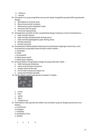 d. Influenza
e. Antraks
20. HIV adalah virus yang menginfeksi manusia dan dapat mengakibat penyakit AIDS yang ditandai
dengan…
a. Meningkatnya sel darah putih
b. Menurunnya jumlah trombosit
c. Melemahnya system kekebalan tubuh
d. Kerukasan hati dan ginjal
e. Penurunan daya jantung
21. Archaebacteria memiliki struktur yang berbeda dengan Eubacteria, karena Archaebacteria ... .
a. tidak memiliki ribosom
b. tidak memiliki polisakarid pada dinding selnya
c. tidak memiliki peptidoglikans pada dinding selnya
d. bersifat prokarioti
e. bersifat eukariotik
22. Archaebacteria dikelompokkan beberapa jenis berdasarkan lingkungan ekstremnya. Jenis
Archaebacteria yang dapat hidup di kawah vulkanis adalah ... .
a. metanogen
b. halofil
c. termoasidofil
d. bakteri gram positif
e. bakteri gram negative
23. Sel tubuh bakteri sering disebut sebagai sel yang prokariotik, sebab ...
a. tidak mempunyai sitoplasma.
b. selnya amat kecil dan transparan.
c. selaput selnya terlalu tipis.
d. inti sel tidak mempunyai selaput inti.
e. sering menimbulkan penyakit.
24. bentuk bakteri seperti pada gambar di bawah ini adalah…

a. coccus
b. basil
c. spirilia
d. vibrio
e. streptococcus
25. Pemindahan materi genetik dari bakteri satu ke bakteri yang lain dengan perantaraan virus
disebut …
a. transformasi
b. konjugasi
c. transduksi
d. pembelahan biner
e. replikasi

1

2

3

4

13

 