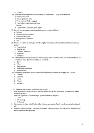 e. 4-5-6-7
36. Penyakit malaria pada manusia disebabkan oleh infeksi ... yang ditularkan oleh ... .
a. bakteri, makanan
b. Volvox globator, kutu
c. Virus, nyamuk Aedes aegypti
d. Plasmodium, nyamuk Anopheles
betina
e. Trypanosoma gambiens, lalat tse tse
37. Contoh oomycota yang parasit pada tanaman kentang adalah…
a. Phytium
b. Dictyostelium discoideum
c. Turbinaria decurens
d. Phytophythora infestan
e. ulva
38. Berikut ini adalah contoh alga merah yang bermanfaat untuk kosmetik dan bahan makanan,
yaitu…
a. Foraminifera
b. Radiolarian
c. Euchema spinosum
d. Sargasum
e. Spirogyra
39. Entamoeba coli hidup dalam usus manusia yang tidak bersifat parasit jika tidak berlebihan, jika
berlebihan maka dapat menyebabkan penyakit…
a. Diare
b. Tifus
c. Radang usus
d. Susah buang air besar
e. Sembelit usus
40. Ganggang yang dapat dibuat bahan makanan sebagai protein sel tunggal (PST) adalah…
a. Euchema
b. Chlorella
c. Fucus
d. Volvox
e. Spirogyra

B. Jawablah pertanyaan berikut dengan benar!
1. Buatlah sebuah contoh rumusan masalah dalam biologi dan alternative untuk memecahkan
masalah tersebut
2. Jelaskan bagaimana cara mencegah agar tidak tertulir penyakit:
a. AIDS
b. Flu burung
c. Influenza
3. Gambarkan struktur tubuh bakteri, beri keterangan bagian flagel, membrane, dinding, kapsul,
pili
4. Jelaskan masing-masing 3 contoh protista yang menguntungkan dan merugikan. Jelaskan juga
keuntungan dan kerugiannya.

16

 