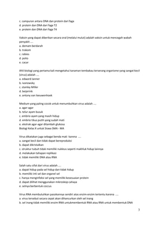 c. campuran antara DNA dan protein dari faga
d. protein dan DNA dari faga T2
e. protein dan DNA dari faga T4
Vaksin yang dapat diberikan secara oral (melalui mulut) adalah vaksin untuk mencegah wabah
penyakit ....
a. demam berdarah
b. trakom
c. rabies
d. polio
e. cacar
Ahli biologi yang pertama kali mengetahui tanaman tembakau terserang organisme yang sangat kecil
(virus) adalah ....
a. edward Janner
b. ivanowsky
c. stanley Miller
d. beijerink
e. antony van leeuwenhoek
Medium yang paling cocok untuk menumbuhkan virus adalah ....
a. agar-agar
b. telur ayam busuk
c. embrio ayam yang masih hidup
d. embrio tikus putih yang sudah mati
e. ekstrak agar-agar ditambah glukosa
Biologi Kelas X untuk Siswa SMA - MA
Virus dikatakan juga sebagai benda mati karena ....
a. sangat kecil dan tidak dapat bereproduksi
b. dapat dikristalkan
c. struktur tubuh tidak memiliki nukleus seperti makhluk hidup lainnya
d. melakukan tahapan replikasi
e. tidak memiliki DNA atau RNA
Salah satu sifat dari virus adalah ....
a. dapat hidup pada sel hidup dan tidak hidup
b. memiliki inti sel dan organel sel
c. hanya menginfeksi sel yang memiliki kesesuaian protein
d. dapat dilihat menggunakan mikroskop cahaya
e. selnya berbentuk coccus
Virus RNA membutuhkan pasokannya sendiri atas enzim-enzim tertentu karena ....
a. virus tersebut secara cepat akan dihancurkan oleh sel inang
b. sel inang tidak memiliki enzim RNA untukmembentuk RNA atau RNA untuk membentuk DNA

3

 