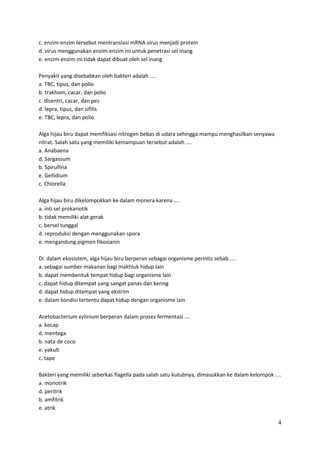 c. enzim-enzim tersebut mentranslasi mRNA virus menjadi protein
d. virus menggunakan enzim-enzim ini untuk penetrasi sel inang
e. enzim-enzim ini tidak dapat dibuat oleh sel inang
Penyakit yang disebabkan oleh bakteri adalah ....
a. TBC, tipus, dan polio
b. trakhom, cacar, dan polio
c. disentri, cacar, dan pes
d. lepra, tipus, dan sifilis
e. TBC, lepra, dan polio
Alga hijau biru dapat memfiksasi nitrogen bebas di udara sehingga mampu menghasilkan senyawa
nitrat. Salah satu yang memiliki kemampuan tersebut adalah ....
a. Anabaena
d. Sargassum
b. Spirullina
e. Gellidium
c. Chlorella
Alga hijau biru dikelompokkan ke dalam monera karena ....
a. inti sel prokariotik
b. tidak memiliki alat gerak
c. bersel tunggal
d. reproduksi dengan menggunakan spora
e. mengandung pigmen fikosianin
Di dalam ekosistem, alga hijau biru berperan sebagai organisme perintis sebab ....
a. sebagai sumber makanan bagi makhluk hidup lain
b. dapat membentuk tempat hidup bagi organisme lain
c. dapat hidup ditempat yang sangat panas dan kering
d. dapat hidup ditempat yang ekstrim
e. dalam kondisi tertentu dapat hidup dengan organisme lain
Acetobacterium xylinium berperan dalam proses fermentasi ....
a. kecap
d. mentega
b. nata de coco
e. yakult
c. tape
Bakteri yang memiliki seberkas flagella pada salah satu kutubnya, dimasukkan ke dalam kelompok ....
a. monotrik
d. peritrik
b. amfitrik
e. atrik

4

 