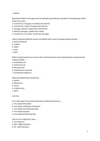 c. lofotrik
Reproduksi bakteri secara generatif sering disebut paraseksual, reproduksi ini berlangsung melalui
empat cara, yaitu ....
a. transformasi, konjugasi, transduksi dan plasmid
b. transformasi, induksi, konjugasi dan plasmid
c. konjugasi, plasmid, repikasi dan transformasi
d. plasmid, konjugasi, replikasi dan induksi
e. transformasi, transduksi, induksi dan konjugasi
Vaksin yang biasa diberikan secara oral adalah vaksin untuk mencegah wabah penyakit ....
a. demam berdarah
d. trakhom
b. rabies
e. cacar
c. polio
Bakteri yang berada di usus manusia dan memiliki peranan untuk membusukkan sisa pencernaan
makanan adalah ....
a. Acetobacterium
d. Escherichia coli
b. Nitrosomonas
e. Streptomyces venezuele
c. Lactobacillus bulgaricus
Bakteri penyebab kolera berbentuk ....
a. bacillus
d. diplococcus
b. coccus
e. streptococcus
c. vibrio
soal virus
Virus tidak dapat masuk dalam kelompok makhluk hidup karena ....
a. virus dapat dikristalkan
b. virus dapat melakukan pembuahan
c. virus dapat menularkan penyakit
d. virus dapat bergerak
e. virus dapat berkembang biak
Ukuran virus sangat kecil, yaitu ....
a. 10 milimikron
d. 200 – 3000 milimikron
b. 20 – 300 milimikron

5

 