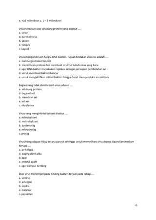 e. <10 milimikron c. 1 – 3 milimikron
Virus tersusun atas selubung protein yang disebut ....
a. virion
d. partikel virus
b. vaksin
e. hospes
c. kapsid
Virus mengambil alih fungsi DNA bakteri. Tujuan tindakan virus ini adalah ....
a. melipatgandakan bakteri
b. mensintesis protein dan membuat struktur tubuh virus yang baru
c. agar DNA bakteri melakukan replikasi sebagai persiapan pembelahan sel
d. untuk membuat bakteri hancur
e. untuk mengaktifkan inti sel bakteri hingga dapat memproduksi enzim baru
Bagian yang tidak dimiliki oleh virus adalah ....
a. selubung protein
d. organel sel
b. membran sel
e. inti sel
c. sitoplasma
Virus yang menginfeksi bakteri disebut ....
a. mikrobakteri
d. makrobakteri
b. bakteriofag
e. mikroprofag
c. profag
Virus hanya dapat hidup secara parasit sehingga untuk memelihara virus harus digunakan medium
berupa ....
a. air kelapa
d. daging dan kaldu
b. agar
e. embrio ayam
c. agar campur kentang
Ekor virus menempel pada dinding bakteri terjadi pada tahap ....
a. sintesis
d. adsorpsi
b. injeksi
e. melebur
c. perakitan

6

 