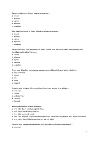 Tahap pembentukan disebut juga sebagai tahap ....
a. sintesis
d. adsorpsi
b. injeksi
e. melebur
c. perakitan
Saat DNA virus masuk ke dalam sel bakteri adalah pada tahap ....
a. sintesis
d. adsorpsi
b. injeksi
e. melebur
c. perakitan
Tahap saat kapsid yang terpisah-pisah antara kepala, ekor, dan serabut ekor menjadi rangkaian
kapsid yang utuh adalah tahap ....
a. sintesis
d. adsorpsi
b. injeksi
e. melebur
c. perakitan
Enzim yang dihasilkan oleh virus yang dapat memecahkan dinding sel bakteri disebut ...
a. Neuraminidase
d. lisozim
b. litik
e. lismin
c. lisogenik
Ilmuwan yang pertama kali mengadakan eksperimen tentang virus adalah ....
a. Iwanovski
d. Louis P.
b. M. Beijerinck
e. Einstein
c. Wendell
Virus tidak dianggap sebagai sel karena ....
a. virus tidak dapat melakukan pembelahan
b. virus dapat melakukan proliferasi
c. virus tidak bermembran inti
d. virus tidak memiliki sitoplasma dan membran sel, berukuran sangat kecil, serta dapat dikristalkan
e. virus hanya dapat hidup sebagai parasit (parasit sejati)
Ilmuwan yang mengemukakan bahwa virus tembakau dapat dikristalkan adalah ....
a. Iwanovski

7

 