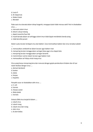 d. Louis P.
b. M. Beijerinck
e. Robert Hook
c. Wendell
Pada saat virus berada dalam tahap lisogenik, mengapa tubuh tidak merasa sakit? Hal ini disebabkan
virus ....
a. merusak sistem imun
b. belum cukup matang
c. dapat masuk ke fase litik
d. masih berada dalam sel sehingga sistem imun tidak dapat mendeteksi benda asing
e. tidak bersifat parasit
Dalam suatu larutan terdapat virus dan bakteri. Cara memisahkan bakteri dan virus tersebut adalah
....
a. memasukkan antibiotik ke dalam larutan agar bakteri mati
b. menyaring larutan menggunakan saringan biasa agar virus dapat lolos
c. menyaring larutan menggunakan saringan keramik
d. meminimkan nutrien dalam larutan agar bakteri mati
e. memasukkan sel hidup untuk inang virus
Virus yang hanya menyerang kera dan manusia dengan gejala pendarahan di dalam dan di luar
tubuh disebut dengan virus ....
a. demam berdarah
d. kanker
b. ebola
e. herpes
c. hepatitis
Penyakit cacar air disebabkan oleh virus ....
a. E. coli
d. Variola
b. Herpes zoster
e. Mata belek
c. Varisela
Sintesis DNA virus terjadi di dalam ....
a. tubuh virus
d. tubuh inang
b. tubuh virus dan inang
e. ekor virus
c. di alam bebas

8

 