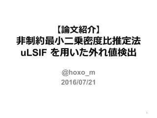 【論論⽂文紹介】
⾮非制約最⼩小⼆二乗密度度⽐比推定法  
uLSIF  を⽤用いた外れ値検出
@hoxo_m
2016/07/21
1
 