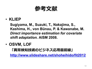 ο?
?? KLIEP
Sugiyama, M., Suzuki, T., Nakajima, S.,
Kashima, H., von Bnau, P. & Kawanabe, M.
Direct importance estimation for covariate
shift adaptation. AISM 2008.
?? OSVM, LOF
֪gΥӥͥ?ǰ
http://www.slideshare.net/shoheihido/fit2012
52
 