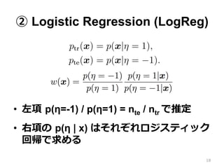 ② Logistic Regression (LogReg)
•  左項  p(η=-1) / p(η=1) = nte / ntr で推定
•  右項の  p(η | x) はそれぞれロジスティック
回帰で求める
18
 