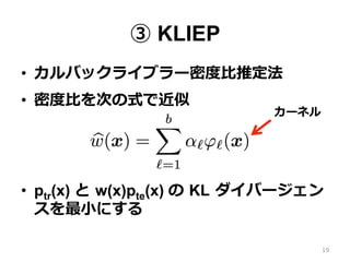 ③ KLIEP
•  カルバックライブラー密度度⽐比推定法
•  密度度⽐比を次の式で近似
•  ptr(x) と  w(x)pte(x) の  KL  ダイバージェン
スを最⼩小にする
19
カーネル
 