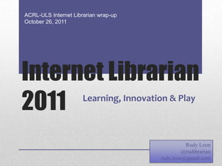 ACRL-ULS Internet Librarian wrap-up
October 26, 2011




Internet Librarian
2011                  Learning, Innovation & Play



                                                  Rudy Leon
                                                 @rudibrarian
                                        rudy.leon@gmail.com
 