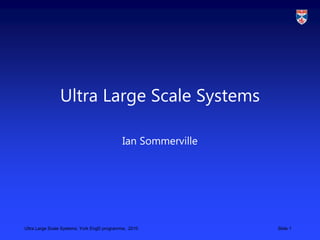 Ultra Large Scale Systems, York EngD programme, 2010 Slide 1
Ultra Large Scale Systems
Ian Sommerville
 