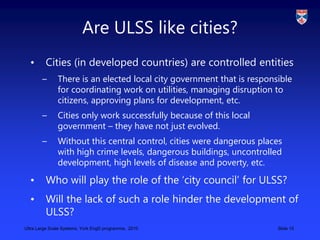 Ultra Large Scale Systems, York EngD programme, 2010 Slide 15
Are ULSS like cities?
• Cities (in developed countries) are ...