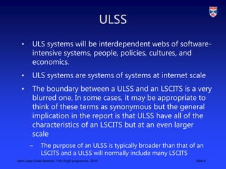 Ultra Large Scale Systems, York EngD programme, 2010 Slide 8
ULSS
• ULS systems will be interdependent webs of software-
i...