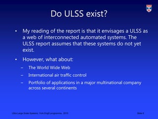 Ultra Large Scale Systems, York EngD programme, 2010 Slide 9
Do ULSS exist?
• My reading of the report is that it envisage...