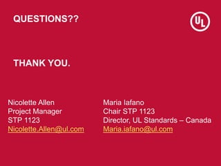 QUESTIONS??
THANK YOU.
Maria Iafano
Chair STP 1123
Director, UL Standards – Canada
Maria.iafano@ul.com
Nicolette Allen
Pro...
