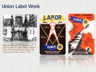 Union Label Week




Labor Day Parade with San Francisco
Label Section, SF Labor Council, Waiters
Union #30 and Waitresses Union # 48
Carrying AFL 8 Hour Banner, 1925


                                           Collection of the Labor Archives & Research Center, SFSU
 
