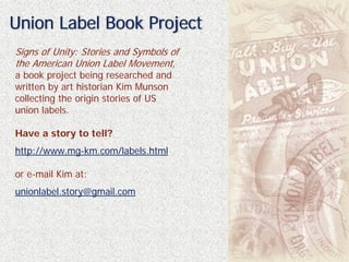 Union Label Book Project
Signs of Unity: Stories and Symbols of
the American Union Label Movement,
a book project being researched and
written by art historian Kim Munson
collecting the origin stories of US
union labels.

Have a story to tell?
http://www.mg-km.com/labels.html

or e-mail Kim at:
unionlabel.story@gmail.com
 