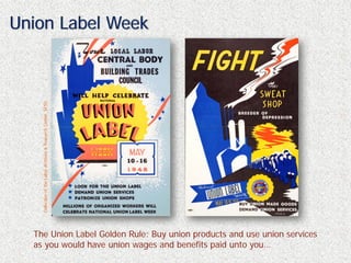 Union Label Week
    Collection of the Labor Archives & Research Center, SFSU




  The Union Label Golden Rule: Buy union products and use union services
  as you would have union wages and benefits paid unto you…
 