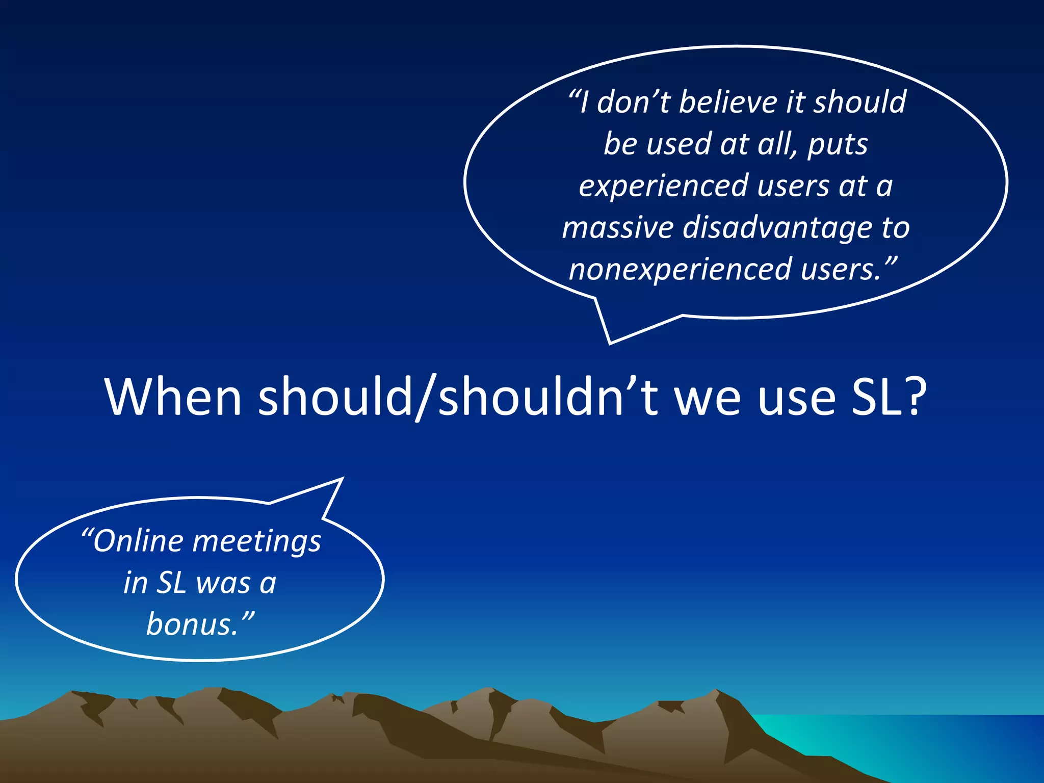 When should/shouldn’t we use SL?  “ I don’t believe it should be used at all, puts experienced users at a massive disadvantage to nonexperienced users.”   “ Online meetings in SL was a bonus.” 