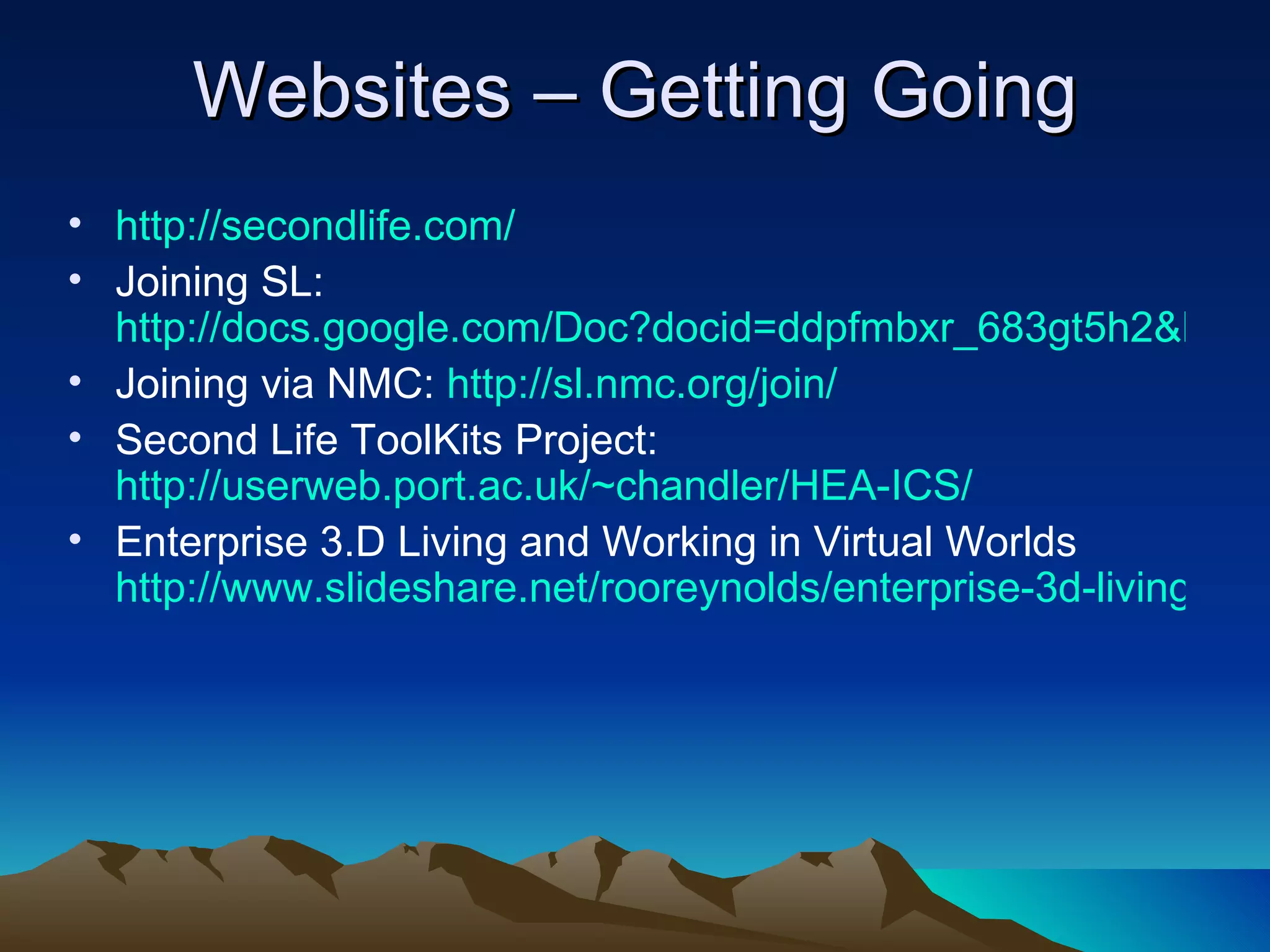 Websites – Getting Going http://secondlife.com/ Joining SL:  http://docs.google.com/Doc?docid=ddpfmbxr_683gt5h2&hl=en Joining via NMC:  http://sl.nmc.org/join/ Second Life ToolKits Project:  http://userweb.port.ac.uk/~chandler/HEA-ICS/ Enterprise 3.D Living and Working in Virtual Worlds  http://www.slideshare.net/rooreynolds/enterprise-3d-living-and-working-in-virtual-worlds/ 