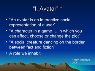 “ I, Avatar” * “ An avatar is an interactive social representation of a user” “ A character in a game … in which you can affect, choose or change the plot” “ A social creature dancing on the border between fact and fiction” A role we inhabit * Mark Meadows, 2008 