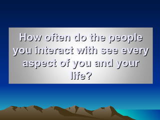How often do the people you interact with see every aspect of you and your life? 