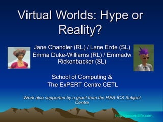 Virtual Worlds: Hype or Reality? Jane Chandler (RL) / Lane Erde (SL) Emma Duke-Williams (RL) / Emmadw Rickenbacker (SL) School of Computing & The ExPERT Centre CETL Work also supported by a grant from the HEA-ICS Subject Centre http://secondlife.com 