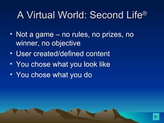 A Virtual World: Second Life ® Not a game – no rules, no prizes, no winner, no objective User created/defined content You chose what you look like You chose what you do 