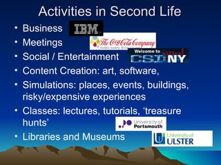 Activities in Second Life Business Meetings Social / Entertainment Content Creation: art, software,  Simulations: places, events, buildings, risky/expensive experiences Classes: lectures, tutorials, ‘treasure hunts’ Libraries and Museums 
