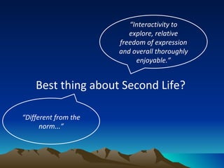 Best thing about Second Life?  “ Interactivity to explore, relative freedom of expression and overall thoroughly enjoyable.” “ Different from the norm...” 