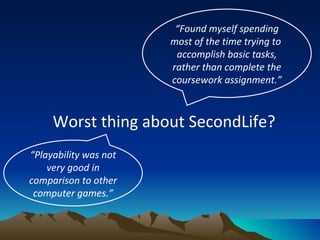 Worst thing about SecondLife?  “ Found myself spending most of the time trying to  accomplish basic tasks, rather than complete the coursework assignment.” “ Playability was not very good in comparison to other computer games.” 