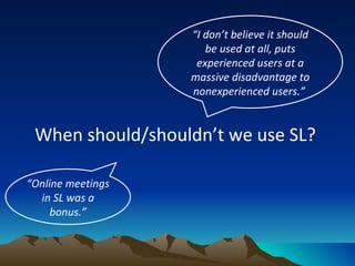 When should/shouldn’t we use SL?  “ I don’t believe it should be used at all, puts experienced users at a massive disadvantage to nonexperienced users.”   “ Online meetings in SL was a bonus.” 