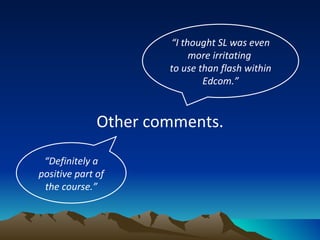 Other comments. “ I thought SL was even more irritating  to use than flash within Edcom.” “ Definitely a positive part of the course.” 