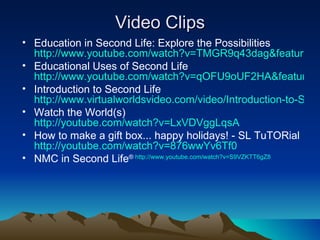 Video Clips Education in Second Life: Explore the Possibilities  http://www.youtube.com/watch?v=TMGR9q43dag&feature=related Educational Uses of Second Life  http://www.youtube.com/watch?v=qOFU9oUF2HA&feature=related Introduction to Second Life  http://www.virtualworldsvideo.com/video/Introduction-to-Second-Life-2 Watch the World(s)  http://youtube.com/watch?v=LxVDVggLqsA How to make a gift box... happy holidays! - SL TuTORial  http://youtube.com/watch?v=876wwYv6Tf0 NMC in Second Life ®  http://www.youtube.com/watch?v=S9VZKTT6gZ8 