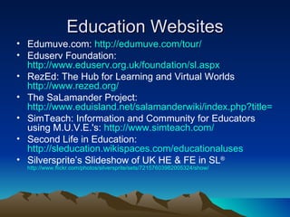 Education Websites Edumuve.com:  http://edumuve.com/tour/ Eduserv Foundation:  http://www.eduserv.org.uk/foundation/sl.aspx RezEd: The Hub for Learning and Virtual Worlds  http://www.rezed.org/ The SaLamander Project:  http://www.eduisland.net/salamanderwiki/index.php?title=Main_Page SimTeach: Information and Community for Educators using M.U.V.E.'s:  http://www.simteach.com/ Second Life in Education:  http://sleducation.wikispaces.com/educationaluses Silversprite’s Slideshow of UK HE & FE in SL ®  http://www.flickr.com/photos/silversprite/sets/72157603982005324/show/ 