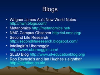 Blogs Wagner James Au’s New World Notes  http://nwn.blogs.com/ Metanomics  http://metanomics.net/ NMC Campus Observer  http://sl.nmc.org/ Second Life Research  http://secondliferesearch.blogspot.com/ Intellagirl’s Ubernoggin  http://www.ubernoggin.com/ SLED Blog  http://www.sl-educationblog.org/ Roo Reynold’s and Ian Hughes’s eightbar  http://eightbar.co.uk/ 