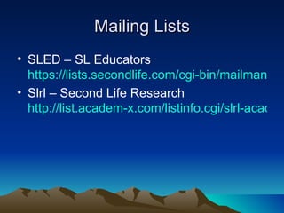 Mailing Lists SLED – SL Educators  https://lists.secondlife.com/cgi-bin/mailman/listinfo/educators Slrl – Second Life Research  http://list.academ-x.com/listinfo.cgi/slrl-academ-x.com 