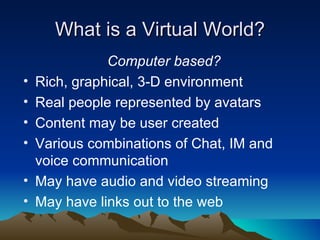 What is a Virtual World? Computer based? Rich, graphical, 3-D environment Real people represented by avatars Content may be user created Various combinations of Chat, IM and voice communication May have audio and video streaming May have links out to the web 