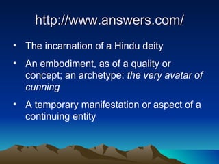 http://www.answers.com/ The incarnation of a Hindu deity An embodiment, as of a quality or concept; an archetype:  the very avatar of cunning A temporary manifestation or aspect of a continuing entity 