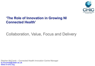 ‘The Role of Innovation in Growing NI
Connected Health’
Collaboration, Value, Focus and Delivery
Stephen McComb – Connected Health Innovation Centre Manager
sj.mccomb@ulster.ac.uk
www.ni-chic.org
 