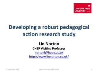 Developing a robust pedagogical
        action research study
                          Lin Norton
                       CHEP Visiting Professor
                        nortonl@hope.ac.uk
                    http://www.linnorton.co.uk/


13 September 2012         Ulster University CHEP launch   1
 