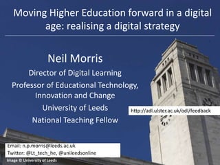 Neil Morris
Director of Digital Learning
Professor of Educational Technology,
Innovation and Change
University of Leeds
National Teaching Fellow
Image © University of Leeds
Email: n.p.morris@leeds.ac.uk
Twitter: @Lt_tech_he, @unileedsonline
Moving Higher Education forward in a digital
age: realising a digital strategy
http://adl.ulster.ac.uk/odl/feedback
 