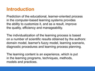 Introduction
Prediction of the educational, learner-oriented process
in the computer-based learning systems provides
the ability to customize it, and as a result, improve
the quality, efficiency and manageability.

The individualization of the learning process is based
on a number of scientific results obtained by the authors:
domain model, learner's fuzzy model, learning scenario,
diagnostic procedures and learning process planning.
The learning content is an experience, which is put
in the learning programs, techniques, methods,
models and practices.

 