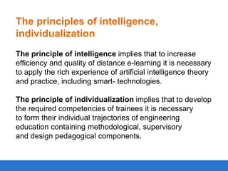 The principles of intelligence,
individualization
The principle of intelligence implies that to increase
efficiency and quality of distance e-learning it is necessary
to apply the rich experience of artificial intelligence theory
and practice, including smart- technologies.
The principle of individualization implies that to develop
the required competencies of trainees it is necessary
to form their individual trajectories of engineering
education containing methodological, supervisory
and design pedagogical components.

 