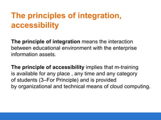 The principles of integration,
accessibility
The principle of integration means the interaction
between educational environment with the enterprise
information assets.
The principle of accessibility implies that m-training
is available for any place , any time and any category
of students (3–For Principle) and is provided
by organizational and technical means of cloud computing.

 